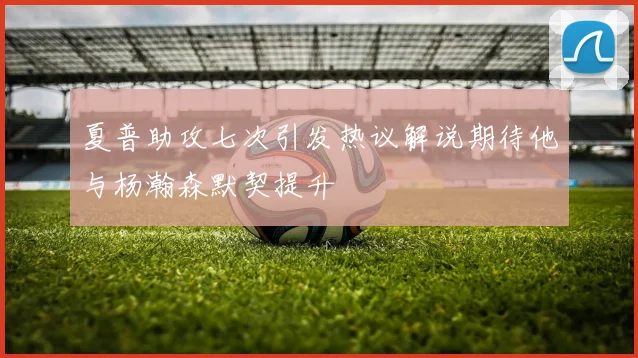 夏普助攻七次引发热议解说期待他与杨瀚森默契提升