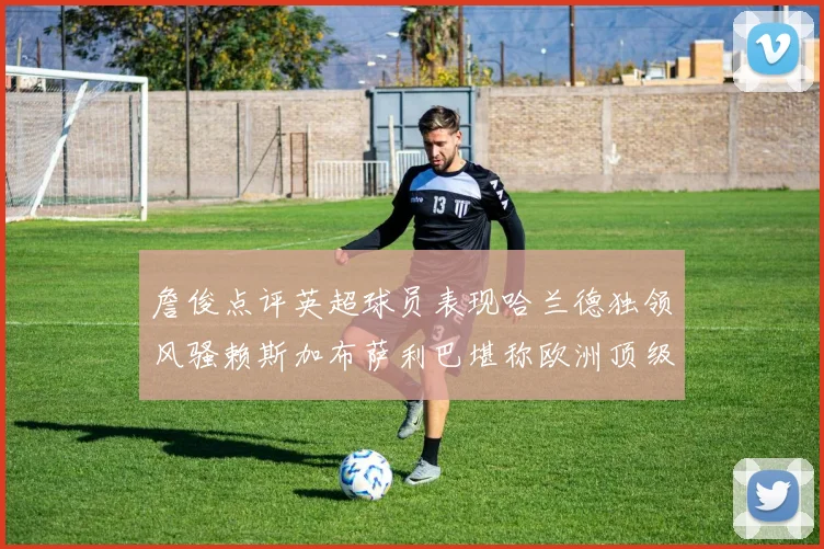詹俊点评英超球员表现哈兰德独领风骚赖斯加布萨利巴堪称欧洲顶级