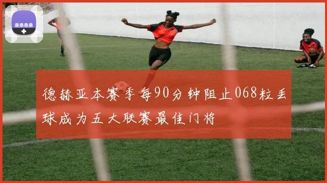德赫亚本赛季每90分钟阻止068粒丢球成为五大联赛最佳门将