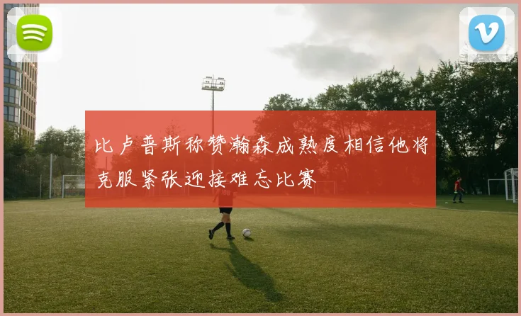 比卢普斯称赞瀚森成熟度相信他将克服紧张迎接难忘比赛