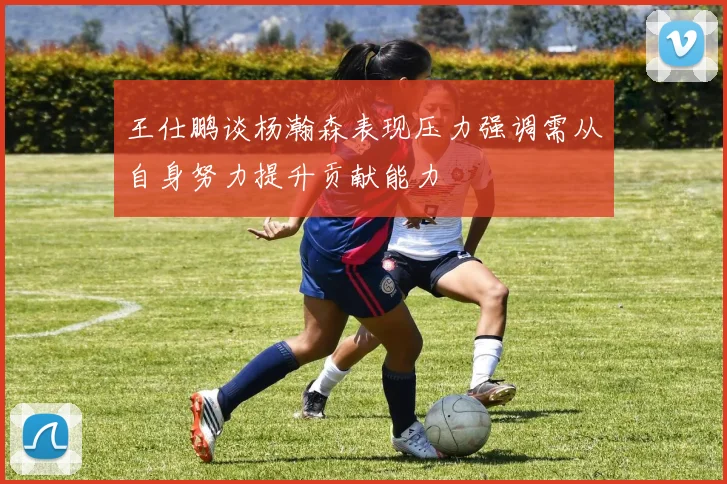 王仕鹏谈杨瀚森表现压力强调需从自身努力提升贡献能力