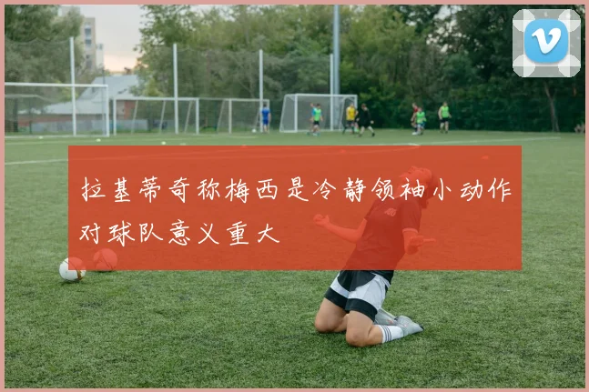 拉基蒂奇称梅西是冷静领袖小动作对球队意义重大