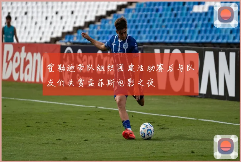 霍勒迪带队组织团建活动赛后与队友们共赏孟菲斯电影之夜