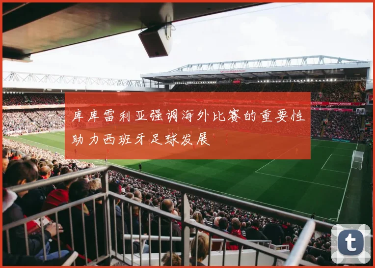 库库雷利亚强调海外比赛的重要性助力西班牙足球发展