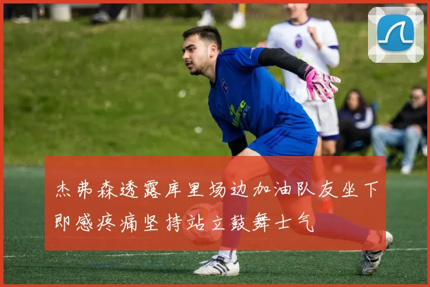 杰弗森透露库里场边加油队友坐下即感疼痛坚持站立鼓舞士气