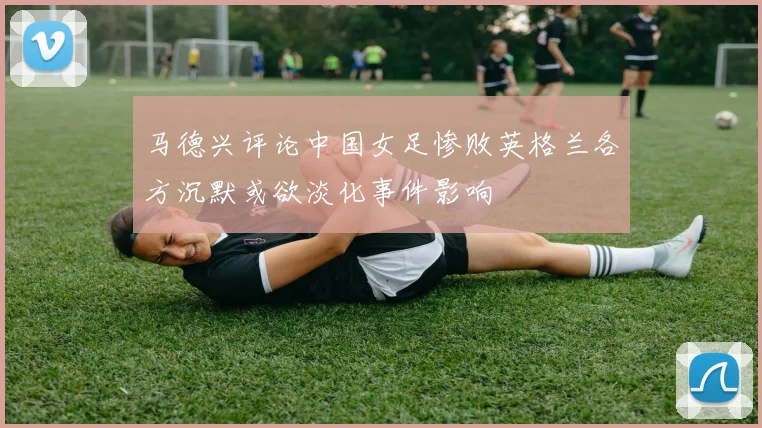 马德兴评论中国女足惨败英格兰各方沉默或欲淡化事件影响