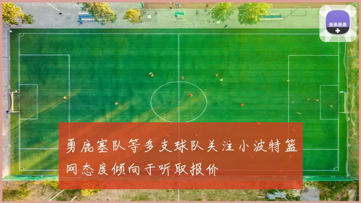 勇鹿塞队等多支球队关注小波特篮网态度倾向于听取报价