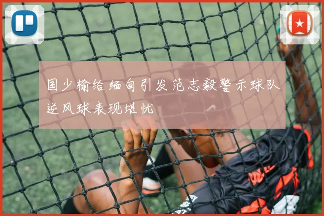 国少输给缅甸引发范志毅警示球队逆风球表现堪忧