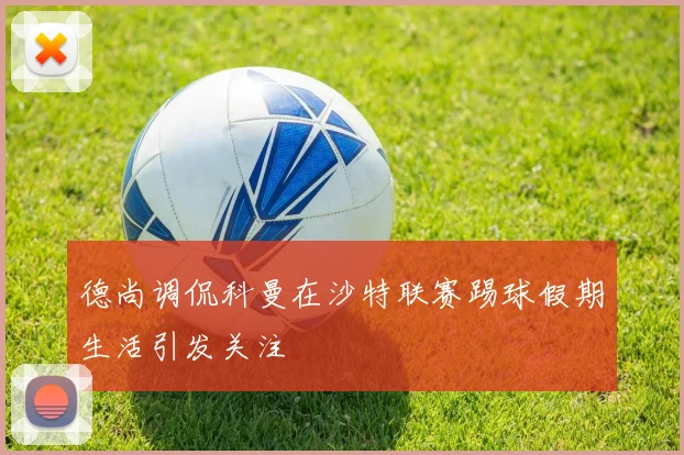 德尚调侃科曼在沙特联赛踢球假期生活引发关注
