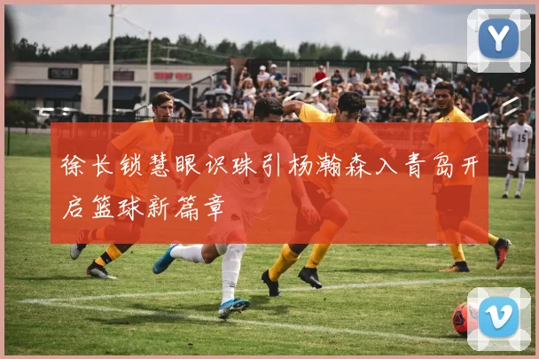 徐长锁慧眼识珠引杨瀚森入青岛开启篮球新篇章