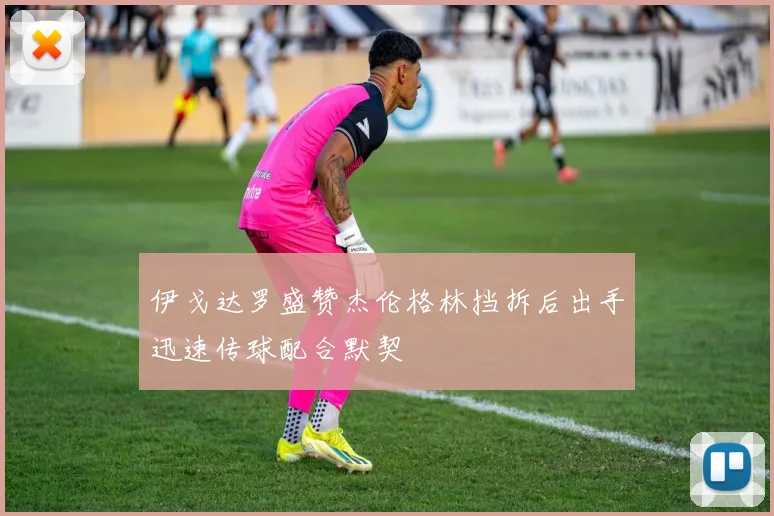 伊戈达罗盛赞杰伦格林挡拆后出手迅速传球配合默契