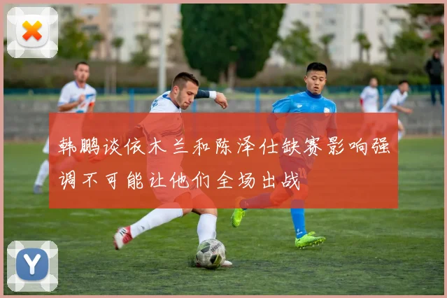 韩鹏谈依木兰和陈泽仕缺赛影响强调不可能让他们全场出战