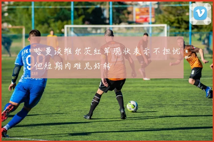 哈曼谈维尔茨红军现状表示不担忧但短期内难见好转