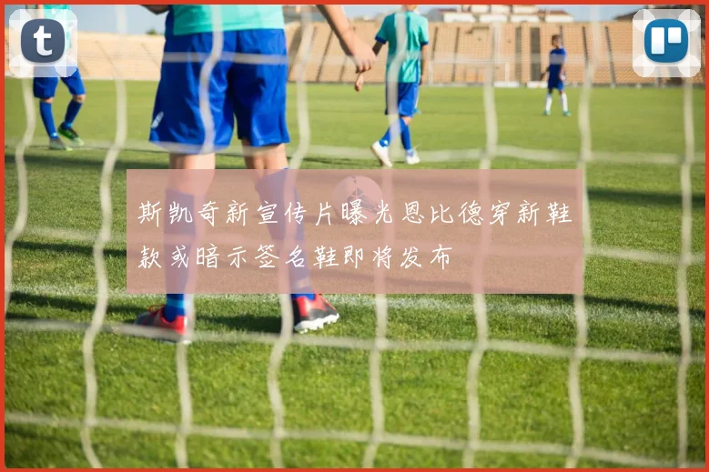 斯凯奇新宣传片曝光恩比德穿新鞋款或暗示签名鞋即将发布