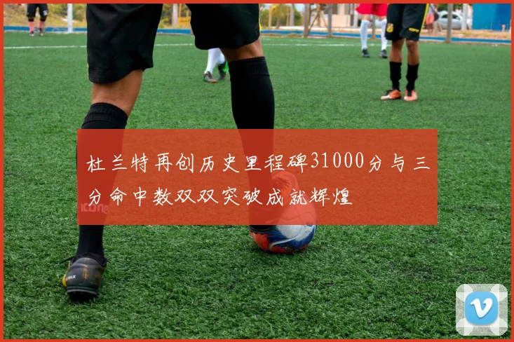 杜兰特再创历史里程碑31000分与三分命中数双双突破成就辉煌