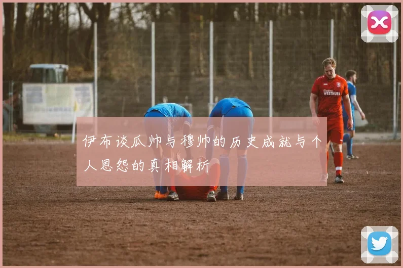 伊布谈瓜帅与穆帅的历史成就与个人恩怨的真相解析