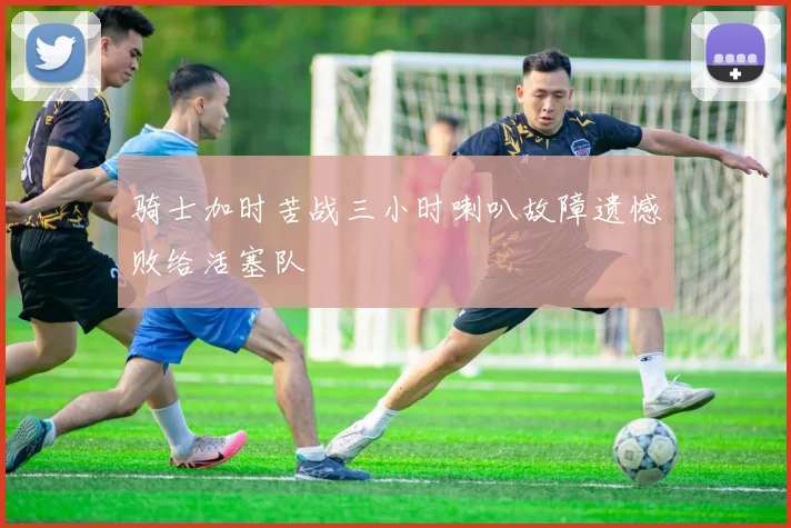 骑士加时苦战三小时喇叭故障遗憾败给活塞队