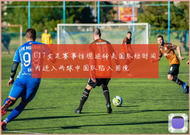 U17女足赛事惊现逆转美国队短时间内连入两球中国队陷入困境